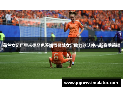 荷兰女足巨星米德马免签加盟曼城女足助力球队冲击新赛季荣耀